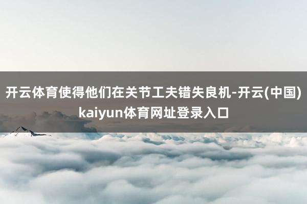 开云体育使得他们在关节工夫错失良机-开云(中国)kaiyun体育网址登录入口
