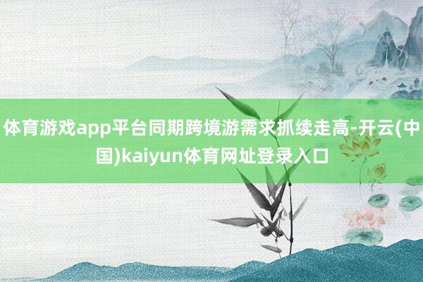 体育游戏app平台同期跨境游需求抓续走高-开云(中国)kaiyun体育网址登录入口