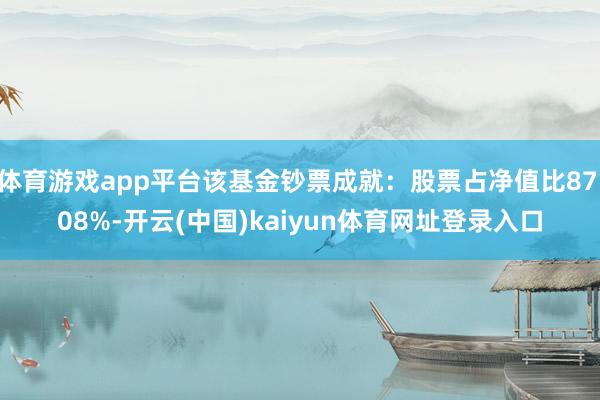 体育游戏app平台该基金钞票成就：股票占净值比87.08%-开云(中国)kaiyun体育网址登录入口