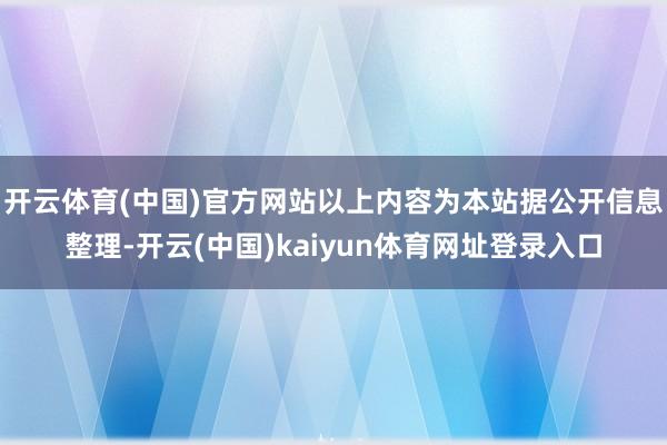 开云体育(中国)官方网站以上内容为本站据公开信息整理-开云(中国)kaiyun体育网址登录入口