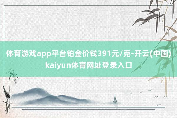 体育游戏app平台铂金价钱391元/克-开云(中国)kaiyun体育网址登录入口