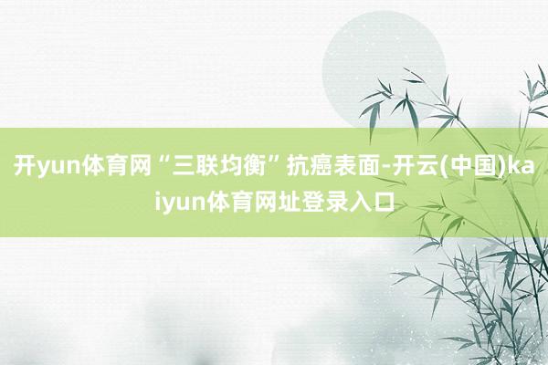 开yun体育网“三联均衡”抗癌表面-开云(中国)kaiyun体育网址登录入口