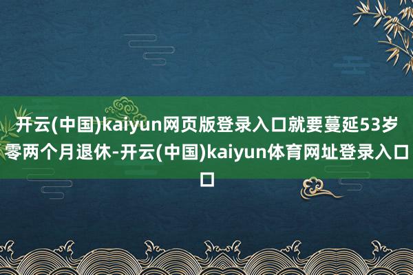 开云(中国)kaiyun网页版登录入口就要蔓延53岁零两个月退休-开云(中国)kaiyun体育网址登录入口