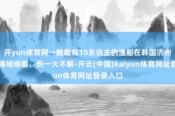 开yun体育网一艘载有10东谈主的渔船在韩国济州岛近邻海域倾覆，伤一火不解-开云(中国)kaiyun体育网址登录入口