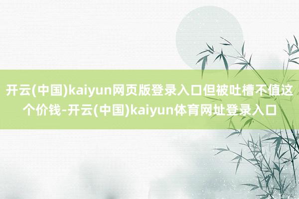 开云(中国)kaiyun网页版登录入口但被吐槽不值这个价钱-开云(中国)kaiyun体育网址登录入口