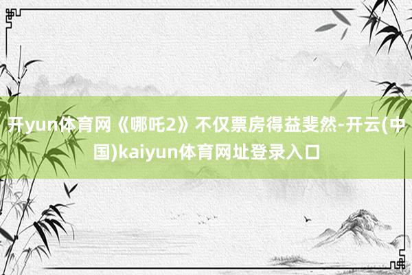 开yun体育网《哪吒2》不仅票房得益斐然-开云(中国)kaiyun体育网址登录入口