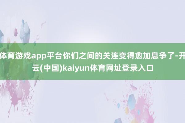 体育游戏app平台你们之间的关连变得愈加息争了-开云(中国)kaiyun体育网址登录入口