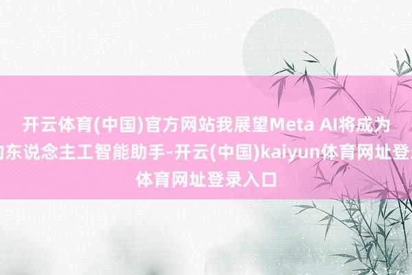 开云体育(中国)官方网站我展望Meta AI将成为率先的东说念主工智能助手-开云(中国)kaiyun体育网址登录入口