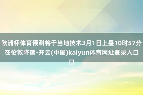 欧洲杯体育预测将于当地技术3月1日上昼10时57分在伦敦降落-开云(中国)kaiyun体育网址登录入口