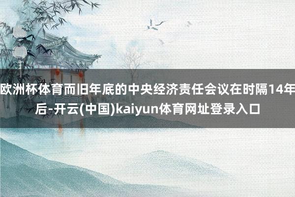 欧洲杯体育而旧年底的中央经济责任会议在时隔14年后-开云(中国)kaiyun体育网址登录入口