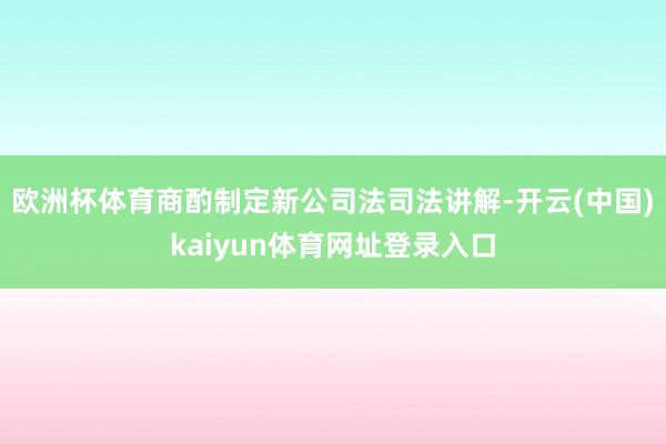 欧洲杯体育商酌制定新公司法司法讲解-开云(中国)kaiyun体育网址登录入口