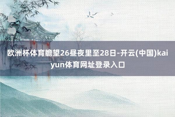 欧洲杯体育瞻望26昼夜里至28日-开云(中国)kaiyun体育网址登录入口