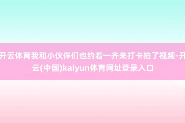 开云体育我和小伙伴们也约着一齐来打卡拍了视频-开云(中国)kaiyun体育网址登录入口